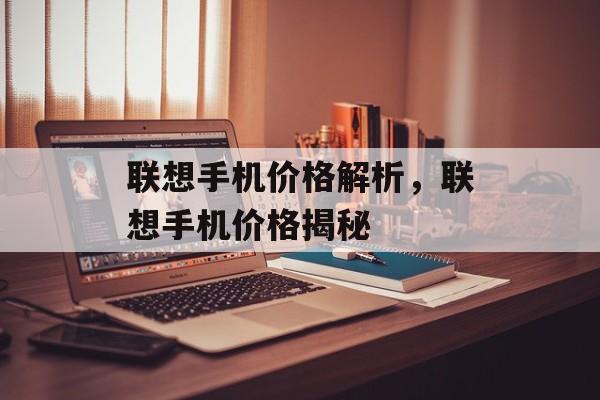 联想手机价格解析：100-200元区间机型市场定位与消费者购买策略